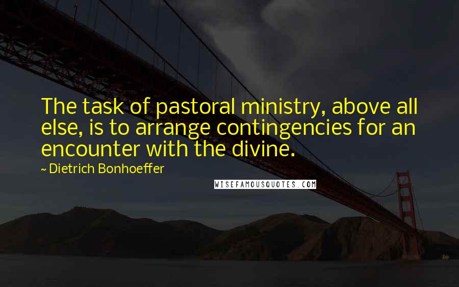 Dietrich Bonhoeffer Quotes: The task of pastoral ministry, above all else, is to arrange contingencies for an encounter with the divine.