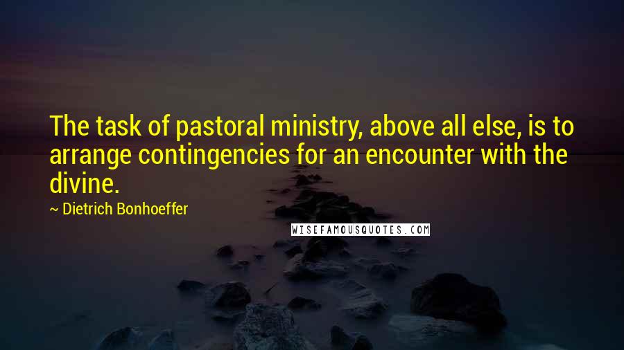 Dietrich Bonhoeffer Quotes: The task of pastoral ministry, above all else, is to arrange contingencies for an encounter with the divine.