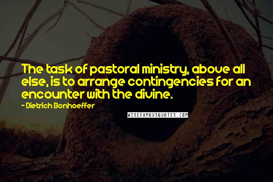 Dietrich Bonhoeffer Quotes: The task of pastoral ministry, above all else, is to arrange contingencies for an encounter with the divine.