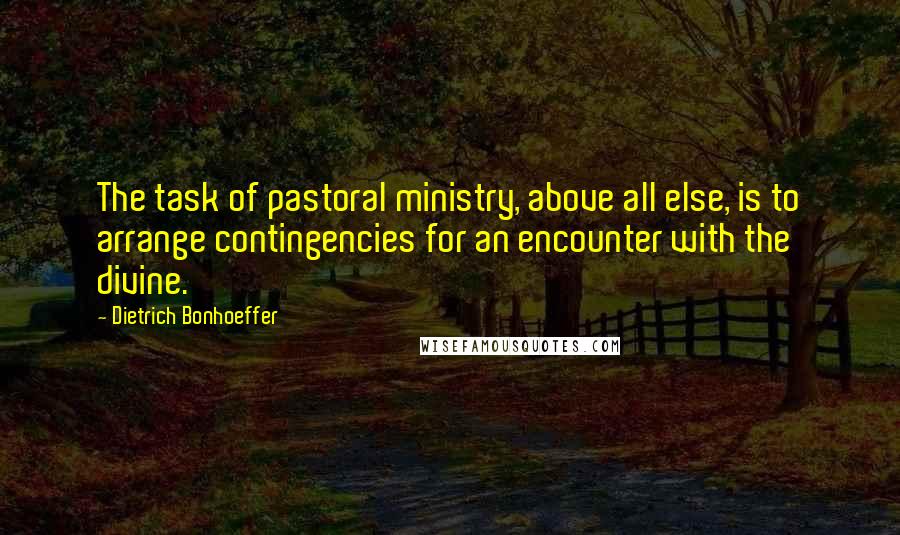 Dietrich Bonhoeffer Quotes: The task of pastoral ministry, above all else, is to arrange contingencies for an encounter with the divine.