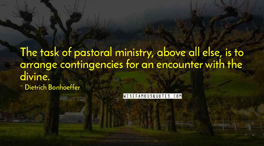 Dietrich Bonhoeffer Quotes: The task of pastoral ministry, above all else, is to arrange contingencies for an encounter with the divine.