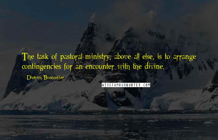 Dietrich Bonhoeffer Quotes: The task of pastoral ministry, above all else, is to arrange contingencies for an encounter with the divine.