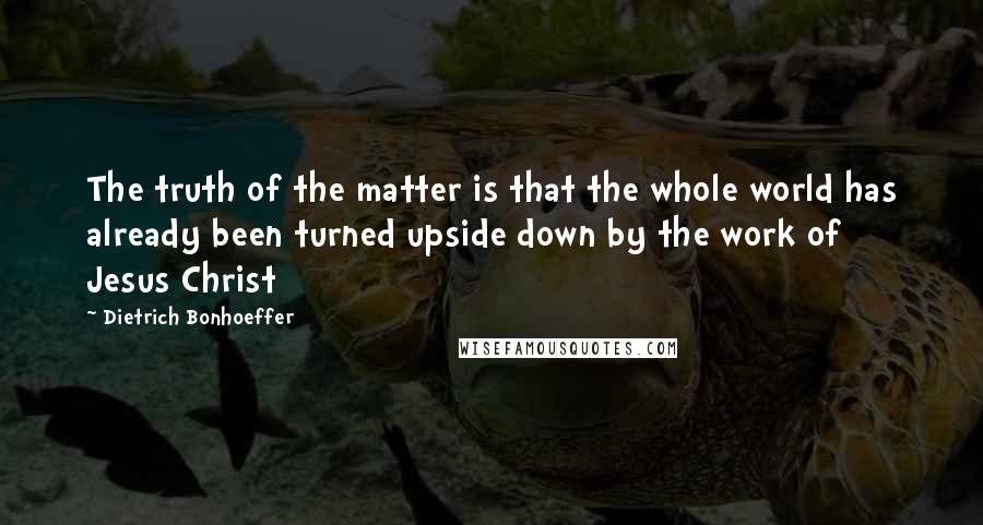 Dietrich Bonhoeffer Quotes: The truth of the matter is that the whole world has already been turned upside down by the work of Jesus Christ
