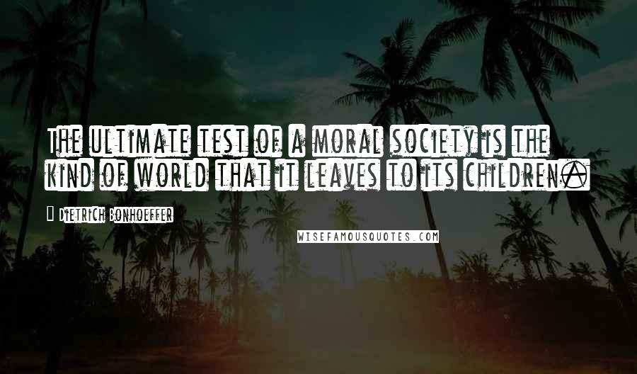 Dietrich Bonhoeffer Quotes: The ultimate test of a moral society is the kind of world that it leaves to its children.