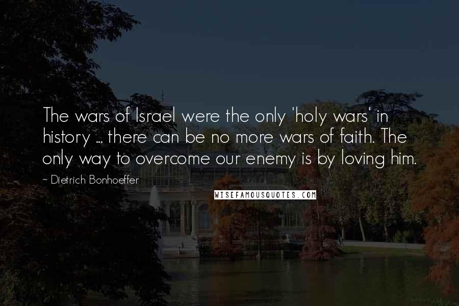 Dietrich Bonhoeffer Quotes: The wars of Israel were the only 'holy wars' in history ... there can be no more wars of faith. The only way to overcome our enemy is by loving him.