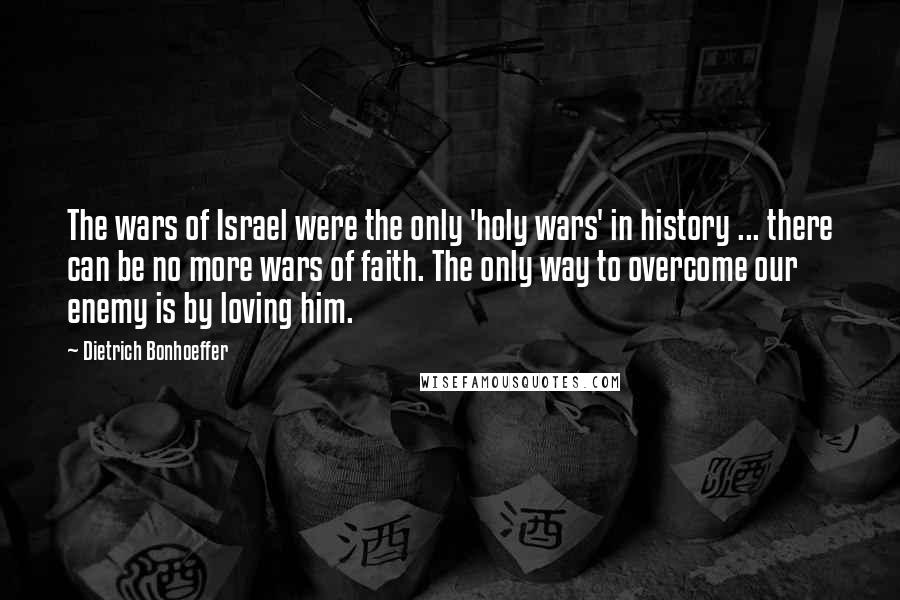 Dietrich Bonhoeffer Quotes: The wars of Israel were the only 'holy wars' in history ... there can be no more wars of faith. The only way to overcome our enemy is by loving him.