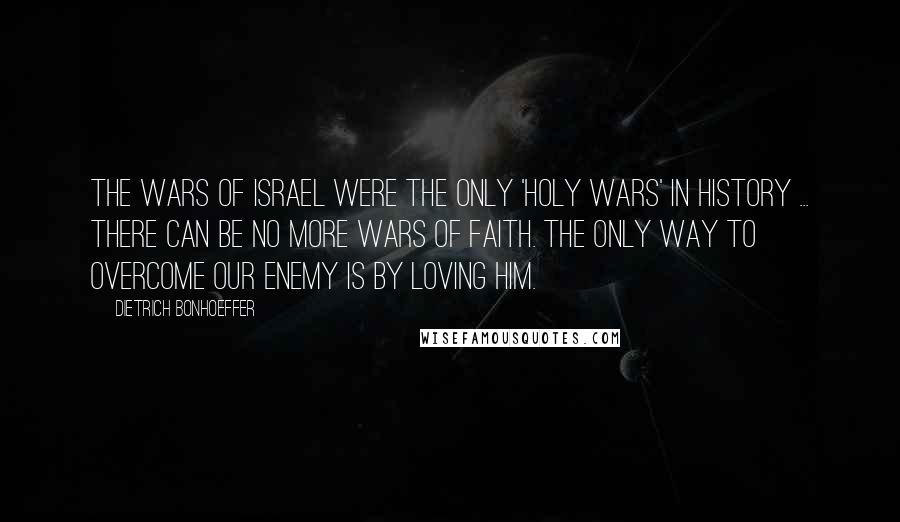 Dietrich Bonhoeffer Quotes: The wars of Israel were the only 'holy wars' in history ... there can be no more wars of faith. The only way to overcome our enemy is by loving him.