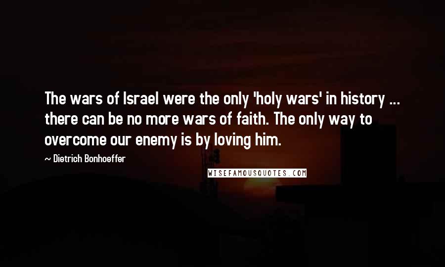 Dietrich Bonhoeffer Quotes: The wars of Israel were the only 'holy wars' in history ... there can be no more wars of faith. The only way to overcome our enemy is by loving him.