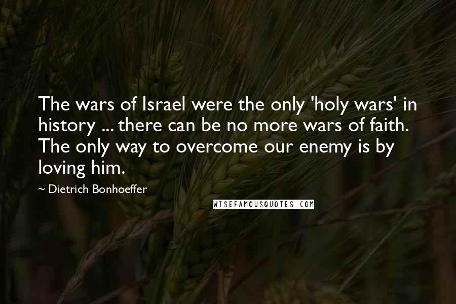 Dietrich Bonhoeffer Quotes: The wars of Israel were the only 'holy wars' in history ... there can be no more wars of faith. The only way to overcome our enemy is by loving him.