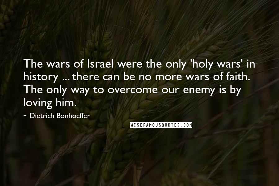 Dietrich Bonhoeffer Quotes: The wars of Israel were the only 'holy wars' in history ... there can be no more wars of faith. The only way to overcome our enemy is by loving him.