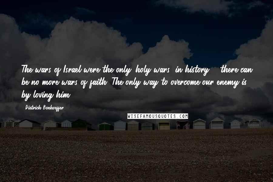 Dietrich Bonhoeffer Quotes: The wars of Israel were the only 'holy wars' in history ... there can be no more wars of faith. The only way to overcome our enemy is by loving him.