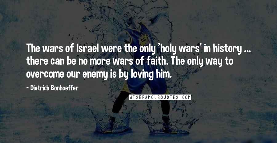 Dietrich Bonhoeffer Quotes: The wars of Israel were the only 'holy wars' in history ... there can be no more wars of faith. The only way to overcome our enemy is by loving him.