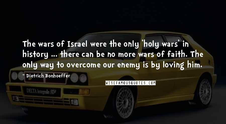 Dietrich Bonhoeffer Quotes: The wars of Israel were the only 'holy wars' in history ... there can be no more wars of faith. The only way to overcome our enemy is by loving him.