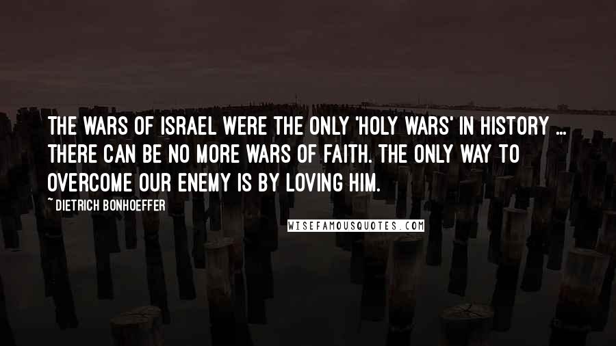 Dietrich Bonhoeffer Quotes: The wars of Israel were the only 'holy wars' in history ... there can be no more wars of faith. The only way to overcome our enemy is by loving him.