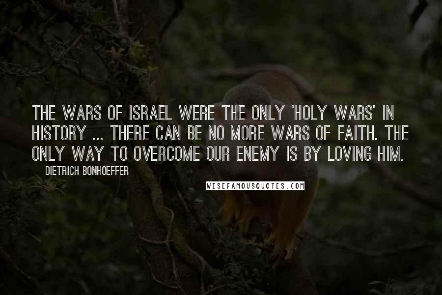 Dietrich Bonhoeffer Quotes: The wars of Israel were the only 'holy wars' in history ... there can be no more wars of faith. The only way to overcome our enemy is by loving him.