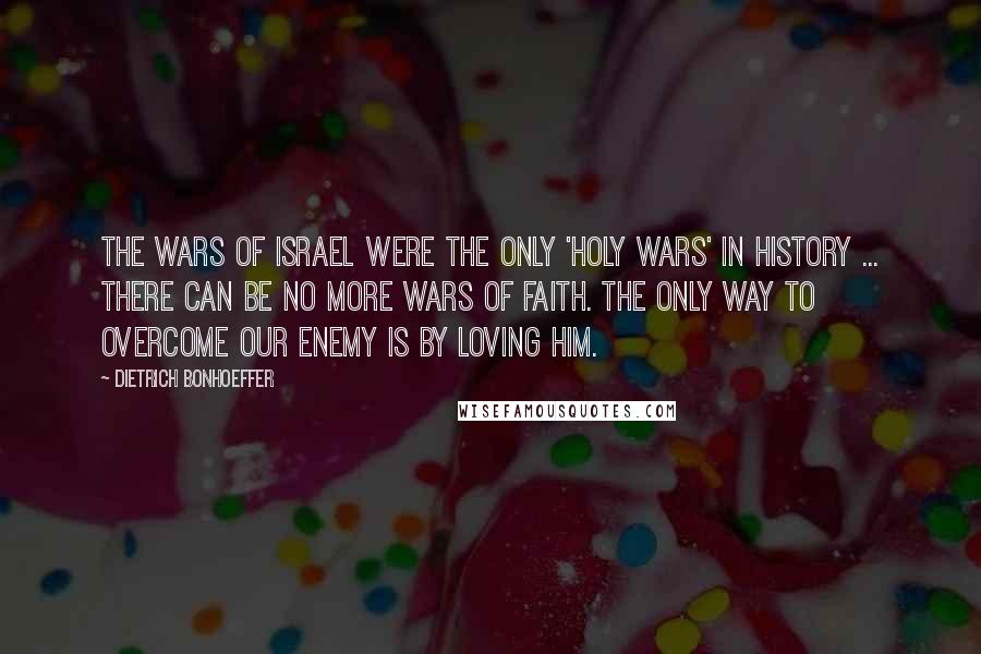 Dietrich Bonhoeffer Quotes: The wars of Israel were the only 'holy wars' in history ... there can be no more wars of faith. The only way to overcome our enemy is by loving him.