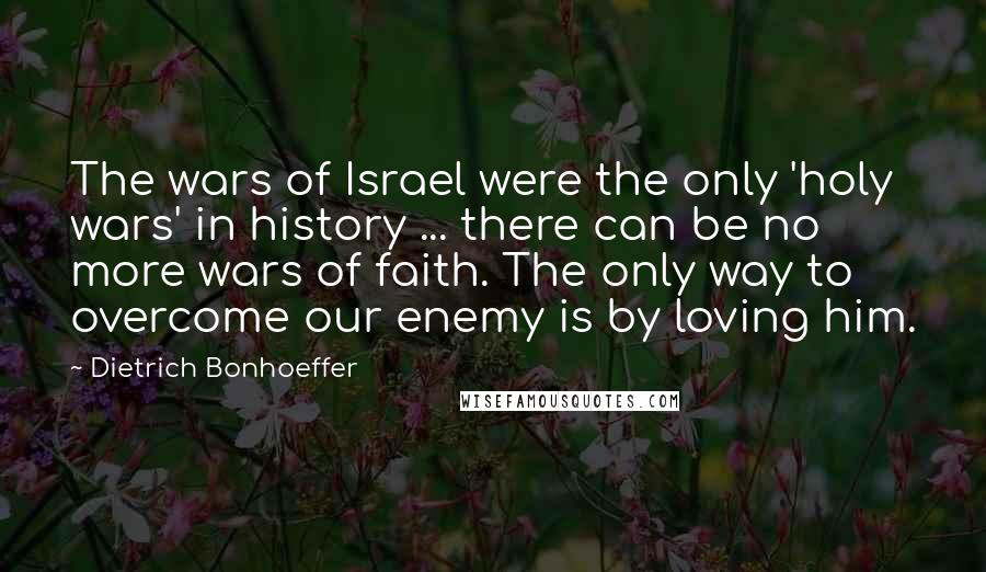 Dietrich Bonhoeffer Quotes: The wars of Israel were the only 'holy wars' in history ... there can be no more wars of faith. The only way to overcome our enemy is by loving him.