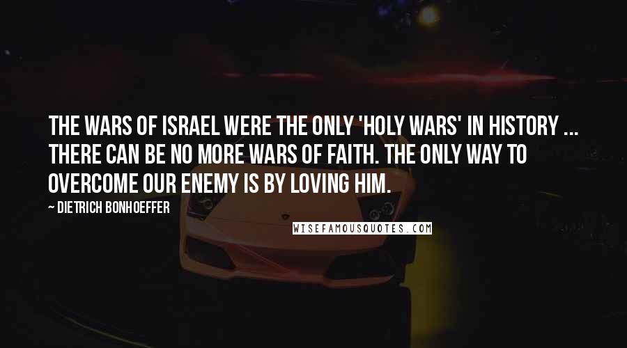 Dietrich Bonhoeffer Quotes: The wars of Israel were the only 'holy wars' in history ... there can be no more wars of faith. The only way to overcome our enemy is by loving him.