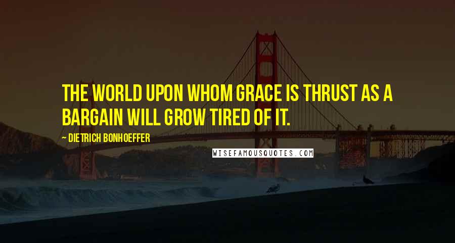 Dietrich Bonhoeffer Quotes: The world upon whom grace is thrust as a bargain will grow tired of it.