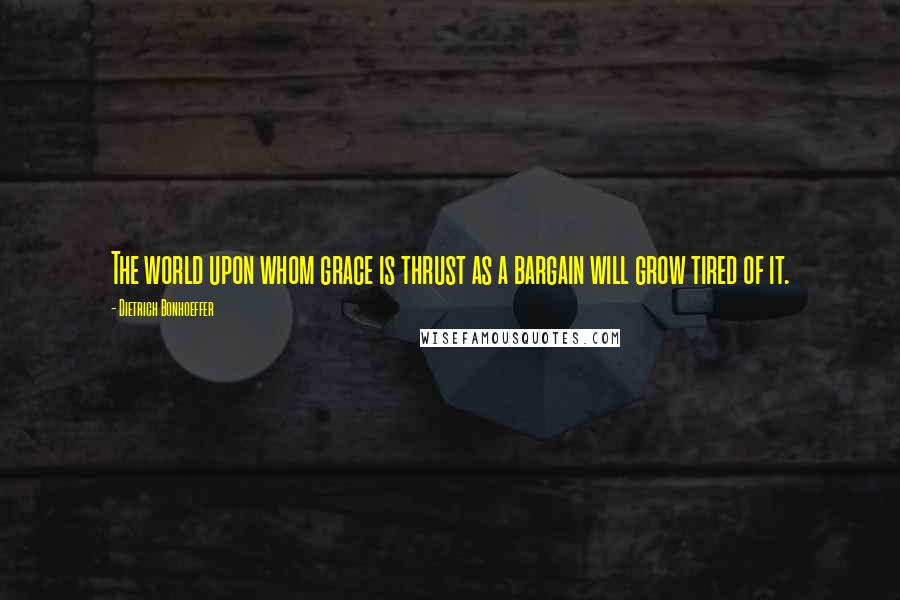 Dietrich Bonhoeffer Quotes: The world upon whom grace is thrust as a bargain will grow tired of it.