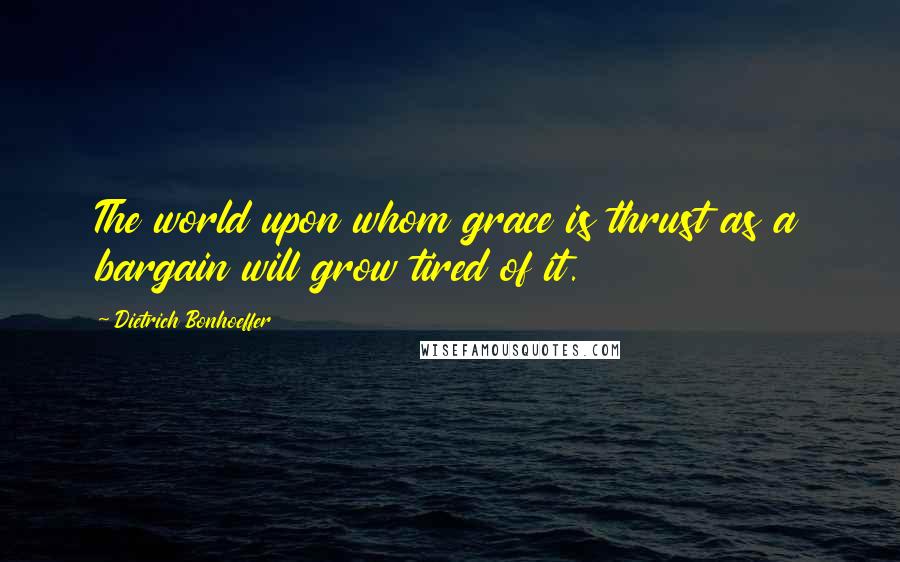 Dietrich Bonhoeffer Quotes: The world upon whom grace is thrust as a bargain will grow tired of it.