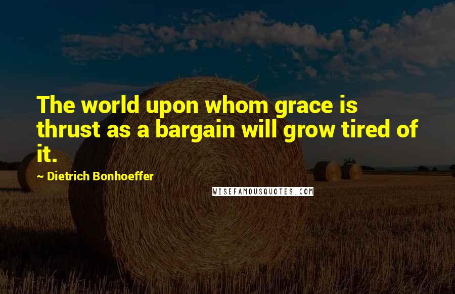 Dietrich Bonhoeffer Quotes: The world upon whom grace is thrust as a bargain will grow tired of it.