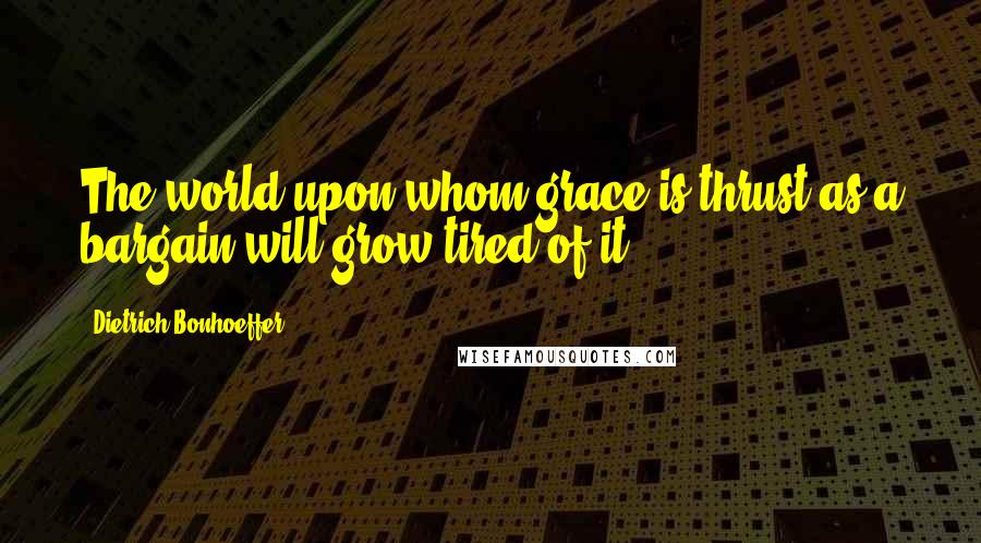 Dietrich Bonhoeffer Quotes: The world upon whom grace is thrust as a bargain will grow tired of it.