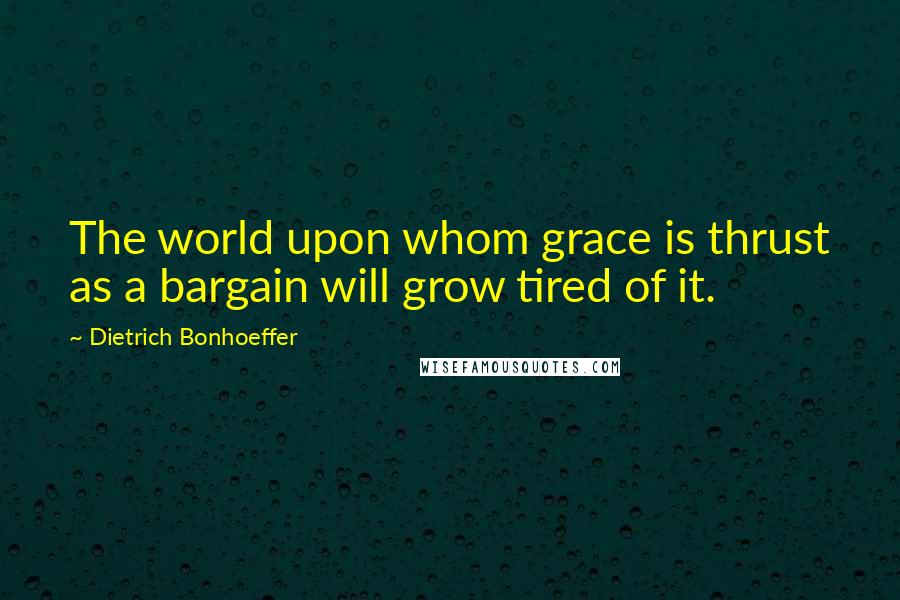 Dietrich Bonhoeffer Quotes: The world upon whom grace is thrust as a bargain will grow tired of it.