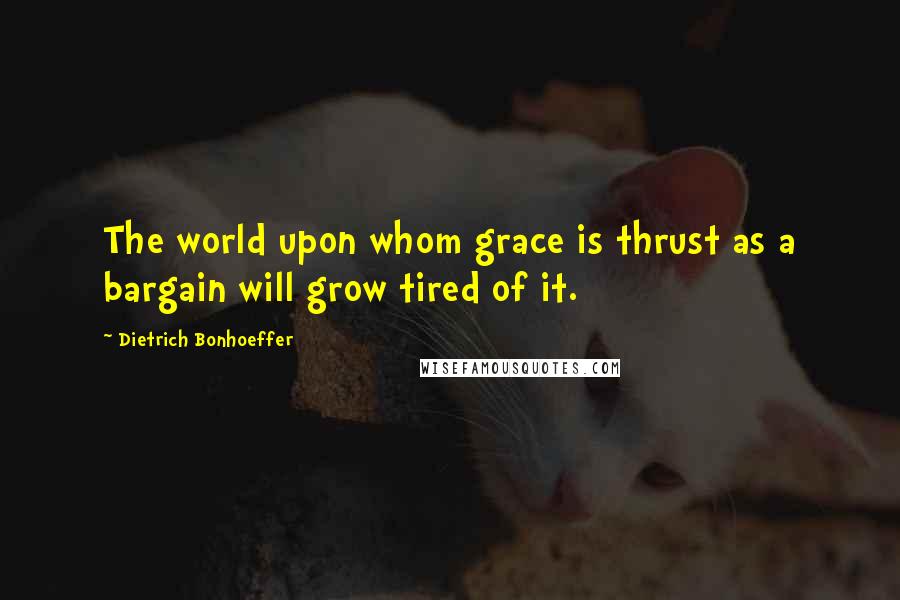 Dietrich Bonhoeffer Quotes: The world upon whom grace is thrust as a bargain will grow tired of it.