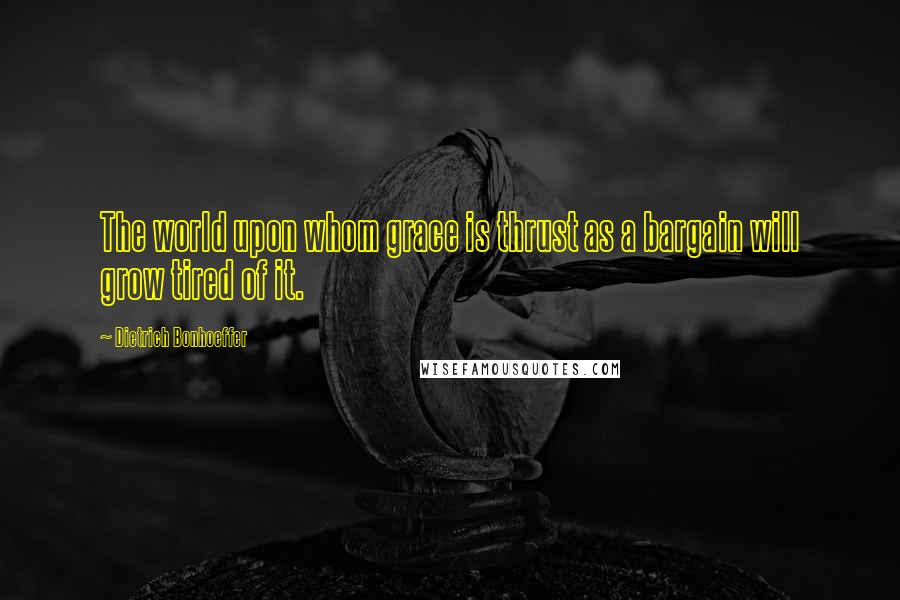 Dietrich Bonhoeffer Quotes: The world upon whom grace is thrust as a bargain will grow tired of it.