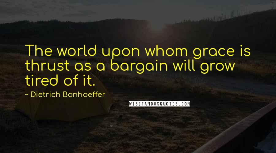 Dietrich Bonhoeffer Quotes: The world upon whom grace is thrust as a bargain will grow tired of it.