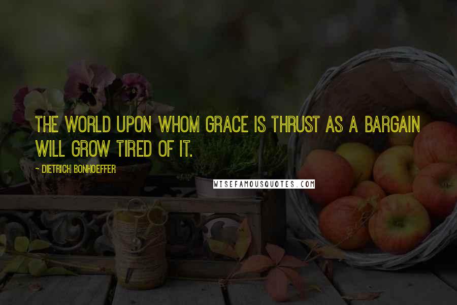 Dietrich Bonhoeffer Quotes: The world upon whom grace is thrust as a bargain will grow tired of it.