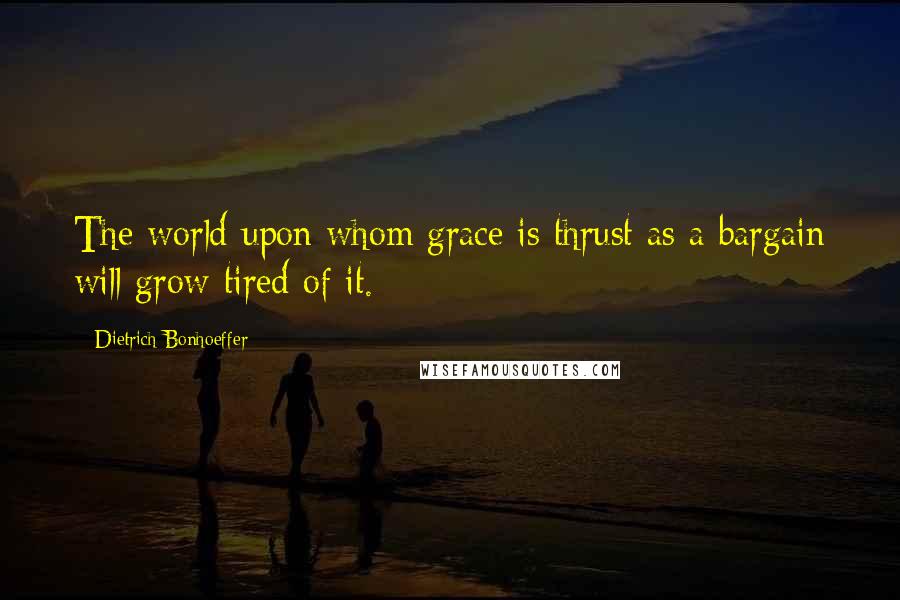 Dietrich Bonhoeffer Quotes: The world upon whom grace is thrust as a bargain will grow tired of it.