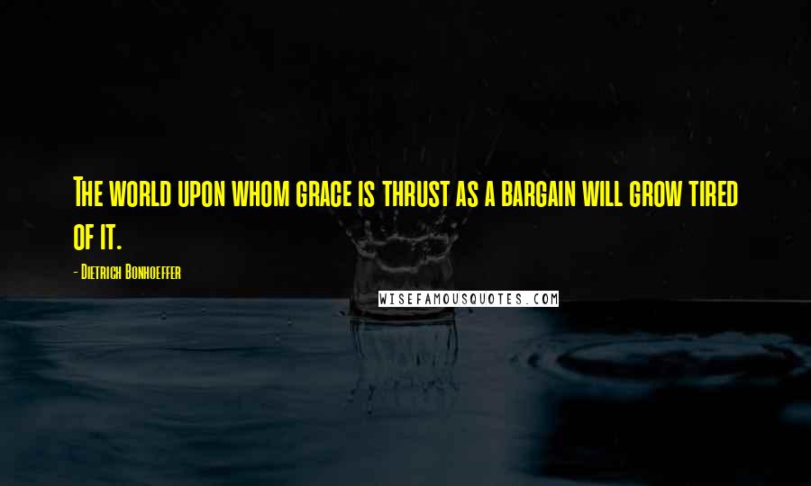 Dietrich Bonhoeffer Quotes: The world upon whom grace is thrust as a bargain will grow tired of it.