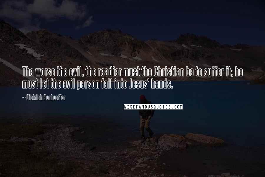Dietrich Bonhoeffer Quotes: The worse the evil, the readier must the Christian be to suffer it; he must let the evil person fall into Jesus' hands.