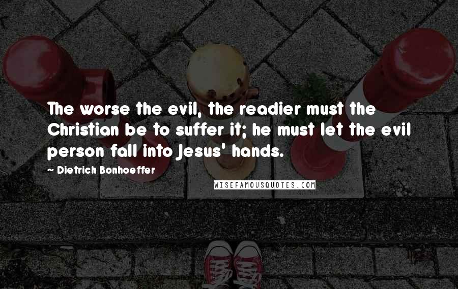 Dietrich Bonhoeffer Quotes: The worse the evil, the readier must the Christian be to suffer it; he must let the evil person fall into Jesus' hands.