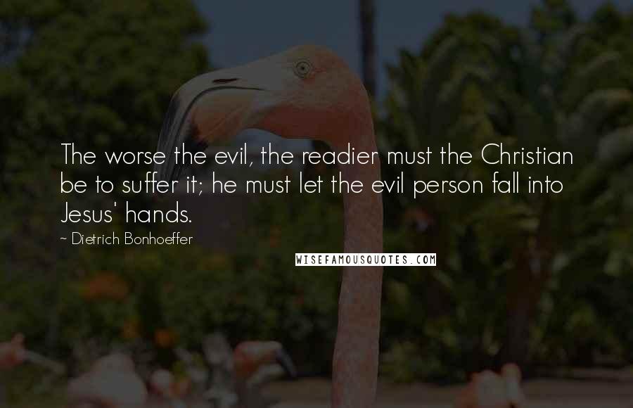 Dietrich Bonhoeffer Quotes: The worse the evil, the readier must the Christian be to suffer it; he must let the evil person fall into Jesus' hands.