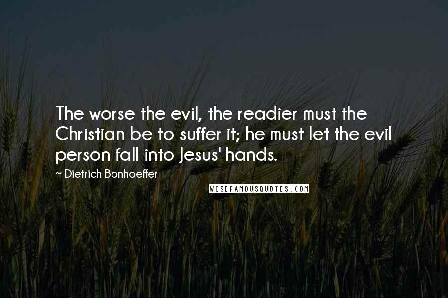 Dietrich Bonhoeffer Quotes: The worse the evil, the readier must the Christian be to suffer it; he must let the evil person fall into Jesus' hands.
