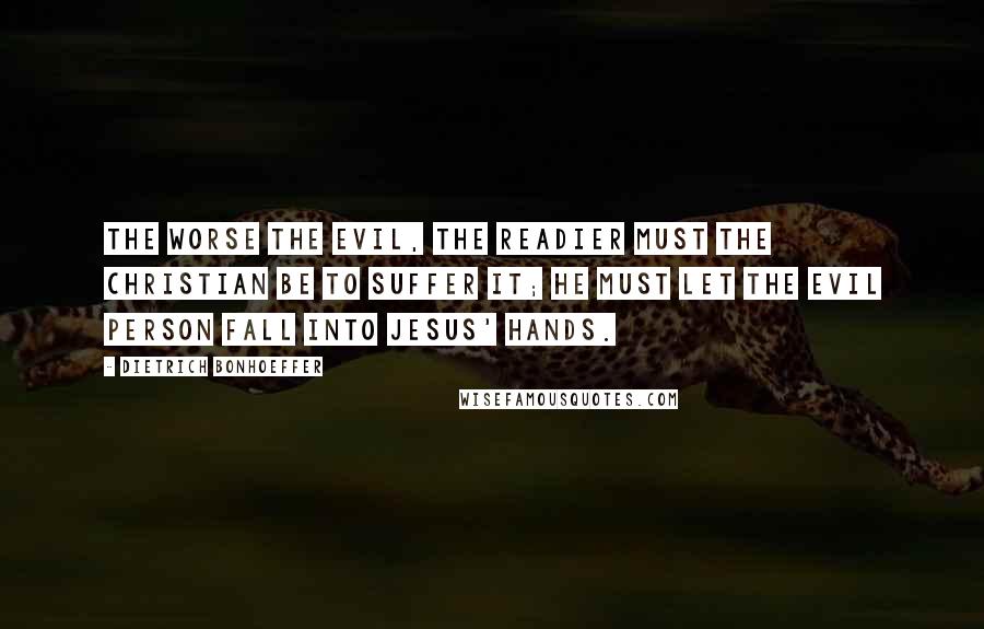 Dietrich Bonhoeffer Quotes: The worse the evil, the readier must the Christian be to suffer it; he must let the evil person fall into Jesus' hands.