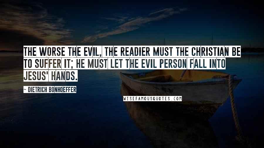 Dietrich Bonhoeffer Quotes: The worse the evil, the readier must the Christian be to suffer it; he must let the evil person fall into Jesus' hands.