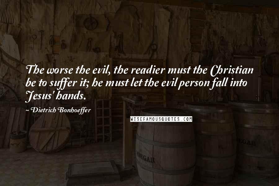Dietrich Bonhoeffer Quotes: The worse the evil, the readier must the Christian be to suffer it; he must let the evil person fall into Jesus' hands.