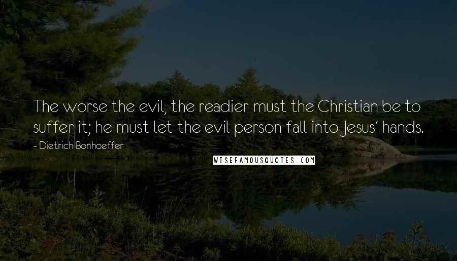 Dietrich Bonhoeffer Quotes: The worse the evil, the readier must the Christian be to suffer it; he must let the evil person fall into Jesus' hands.