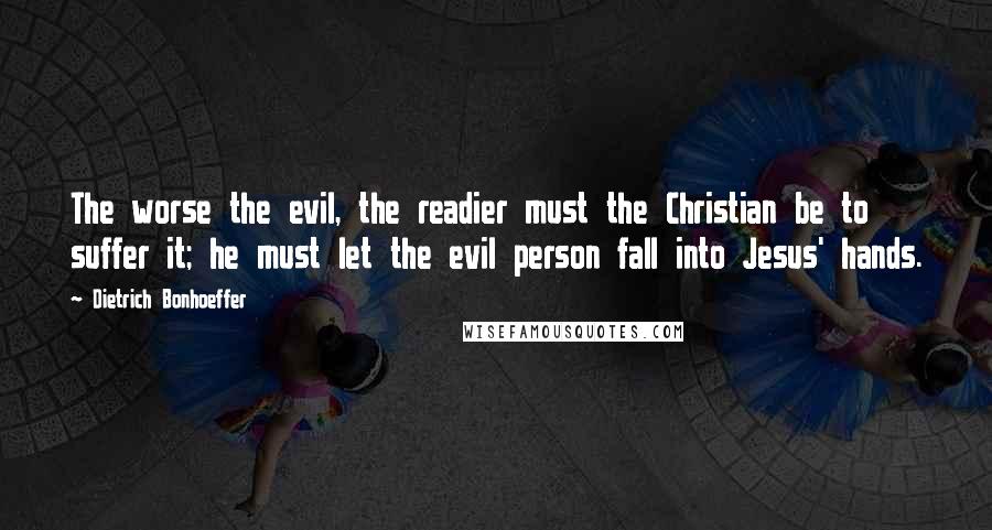 Dietrich Bonhoeffer Quotes: The worse the evil, the readier must the Christian be to suffer it; he must let the evil person fall into Jesus' hands.