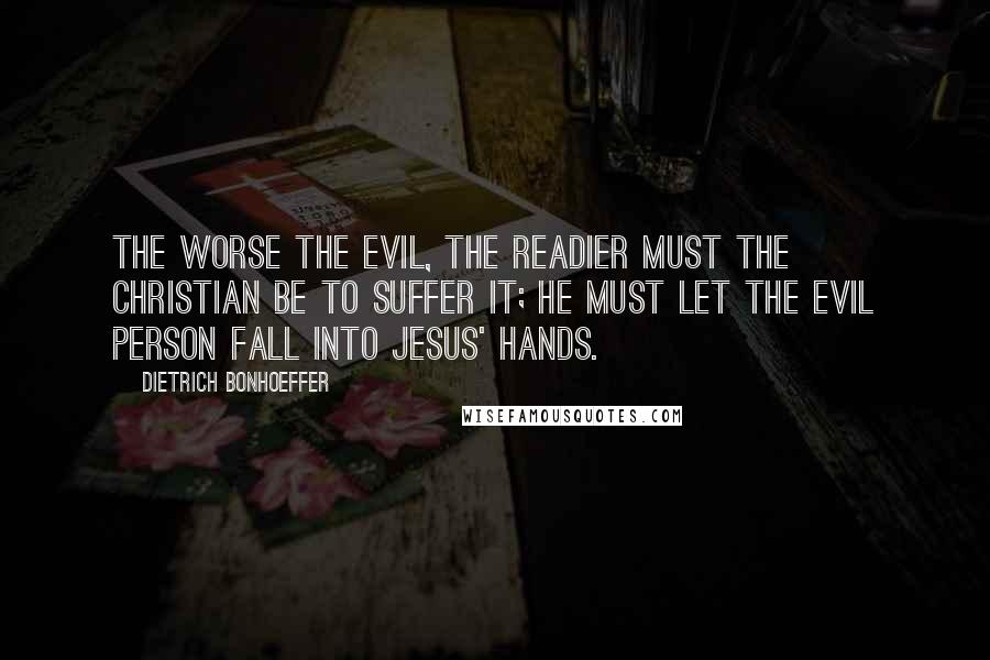 Dietrich Bonhoeffer Quotes: The worse the evil, the readier must the Christian be to suffer it; he must let the evil person fall into Jesus' hands.