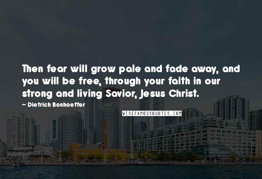 Dietrich Bonhoeffer Quotes: Then fear will grow pale and fade away, and you will be free, through your faith in our strong and living Savior, Jesus Christ.