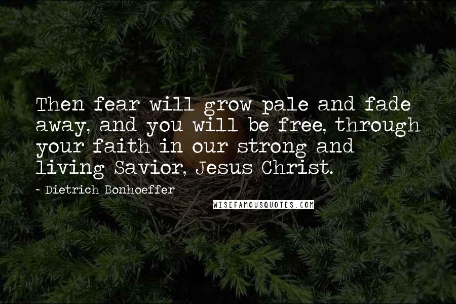 Dietrich Bonhoeffer Quotes: Then fear will grow pale and fade away, and you will be free, through your faith in our strong and living Savior, Jesus Christ.