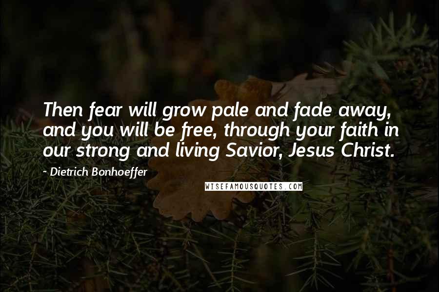 Dietrich Bonhoeffer Quotes: Then fear will grow pale and fade away, and you will be free, through your faith in our strong and living Savior, Jesus Christ.