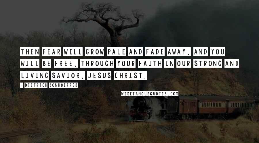 Dietrich Bonhoeffer Quotes: Then fear will grow pale and fade away, and you will be free, through your faith in our strong and living Savior, Jesus Christ.