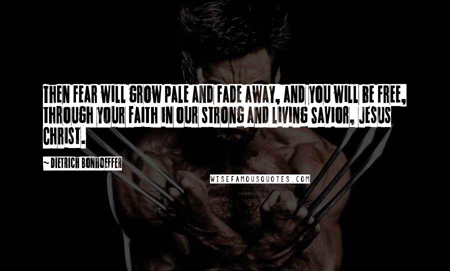 Dietrich Bonhoeffer Quotes: Then fear will grow pale and fade away, and you will be free, through your faith in our strong and living Savior, Jesus Christ.