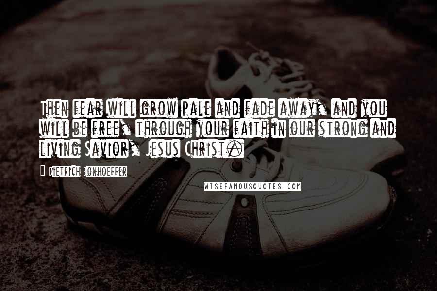 Dietrich Bonhoeffer Quotes: Then fear will grow pale and fade away, and you will be free, through your faith in our strong and living Savior, Jesus Christ.